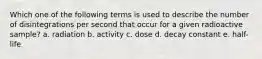 Which one of the following terms is used to describe the number of disintegrations per second that occur for a given radioactive sample? a. radiation b. activity c. dose d. decay constant e. half-life