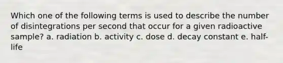 Which one of the following terms is used to describe the number of disintegrations per second that occur for a given radioactive sample? a. radiation b. activity c. dose d. decay constant e. half-life