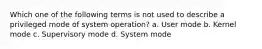 Which one of the following terms is not used to describe a privileged mode of system operation? a. User mode b. Kernel mode c. Supervisory mode d. System mode