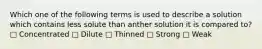 Which one of the following terms is used to describe a solution which contains less solute than anther solution it is compared to? □ Concentrated □ Dilute □ Thinned □ Strong □ Weak