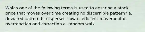 Which one of the following terms is used to describe a stock price that moves over time creating no discernible pattern? a. deviated pattern b. dispersed flow c. efficient movement d. overreaction and correction e. random walk