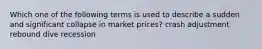 Which one of the following terms is used to describe a sudden and significant collapse in market prices? crash adjustment rebound dive recession