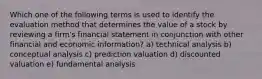 Which one of the following terms is used to identify the evaluation method that determines the value of a stock by reviewing a firm's financial statement in conjunction with other financial and economic information? a) technical analysis b) conceptual analysis c) prediction valuation d) discounted valuation e) fundamental analysis