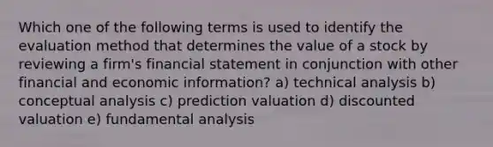 Which one of the following terms is used to identify the evaluation method that determines the value of a stock by reviewing a firm's financial statement in conjunction with other financial and economic information? a) technical analysis b) conceptual analysis c) prediction valuation d) discounted valuation e) fundamental analysis