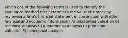 Which one of the following terms is used to identify the evaluation method that determines the value of a stock by reviewing a firm's financial statement in conjunction with other financial and economic information? A) discounted valuation B) technical analysis C) fundamental analysis D) prediction valuation E) conceptual analysis