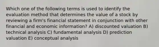 Which one of the following terms is used to identify the evaluation method that determines the value of a stock by reviewing a firm's financial statement in conjunction with other financial and economic information? A) discounted valuation B) technical analysis C) fundamental analysis D) prediction valuation E) conceptual analysis