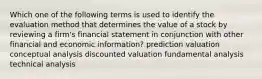 Which one of the following terms is used to identify the evaluation method that determines the value of a stock by reviewing a firm's financial statement in conjunction with other financial and economic information? prediction valuation conceptual analysis discounted valuation fundamental analysis technical analysis