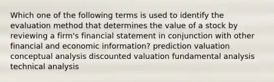 Which one of the following terms is used to identify the evaluation method that determines the value of a stock by reviewing a firm's financial statement in conjunction with other financial and economic information? prediction valuation conceptual analysis discounted valuation fundamental analysis technical analysis