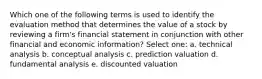 Which one of the following terms is used to identify the evaluation method that determines the value of a stock by reviewing a firm's financial statement in conjunction with other financial and economic information? Select one: a. technical analysis b. conceptual analysis c. prediction valuation d. fundamental analysis e. discounted valuation