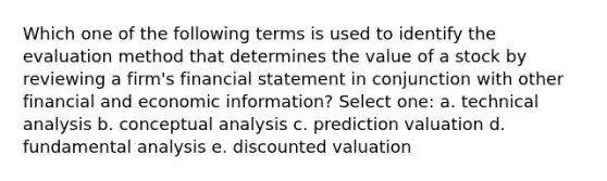 Which one of the following terms is used to identify the evaluation method that determines the value of a stock by reviewing a firm's financial statement in conjunction with other financial and economic information? Select one: a. technical analysis b. conceptual analysis c. prediction valuation d. fundamental analysis e. discounted valuation