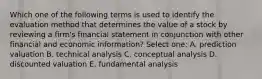 Which one of the following terms is used to identify the evaluation method that determines the value of a stock by reviewing a firm's financial statement in conjunction with other financial and economic information? Select one: A. prediction valuation B. technical analysis C. conceptual analysis D. discounted valuation E. fundamental analysis