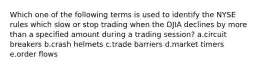 Which one of the following terms is used to identify the NYSE rules which slow or stop trading when the DJIA declines by more than a specified amount during a trading session? a.circuit breakers b.crash helmets c.trade barriers d.market timers e.order flows