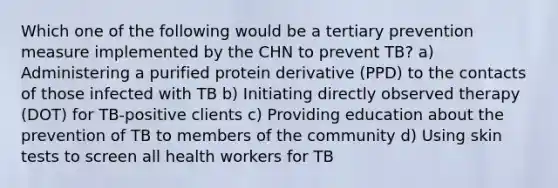 Which one of the following would be a tertiary prevention measure implemented by the CHN to prevent TB? a) Administering a purified protein derivative (PPD) to the contacts of those infected with TB b) Initiating directly observed therapy (DOT) for TB-positive clients c) Providing education about the prevention of TB to members of the community d) Using skin tests to screen all health workers for TB