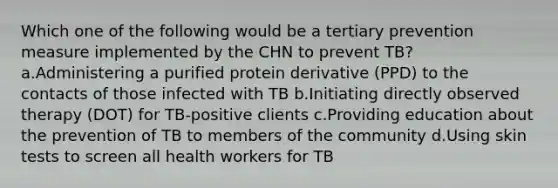 Which one of the following would be a tertiary prevention measure implemented by the CHN to prevent TB? a.Administering a purified protein derivative (PPD) to the contacts of those infected with TB b.Initiating directly observed therapy (DOT) for TB-positive clients c.Providing education about the prevention of TB to members of the community d.Using skin tests to screen all health workers for TB