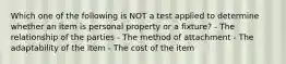 Which one of the following is NOT a test applied to determine whether an item is personal property or a fixture? - The relationship of the parties - The method of attachment - The adaptability of the item - The cost of the item