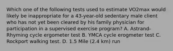 Which one of the following tests used to estimate VO2max would likely be inappropriate for a 43-year-old sedentary male client who has not yet been cleared by his family physician for participation in a supervised exercise program? A. Astrand-Rhyming cycle ergometer test B. YMCA cycle erogmeter test C. Rockport walking test. D. 1.5 Mile (2.4 km) run