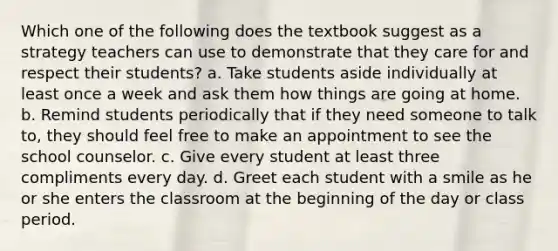 Which one of the following does the textbook suggest as a strategy teachers can use to demonstrate that they care for and respect their students? a. Take students aside individually at least once a week and ask them how things are going at home. b. Remind students periodically that if they need someone to talk to, they should feel free to make an appointment to see the school counselor. c. Give every student at least three compliments every day. d. Greet each student with a smile as he or she enters the classroom at the beginning of the day or class period.