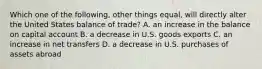 Which one of the following, other things equal, will directly alter the United States balance of trade? A. an increase in the balance on capital account B. a decrease in U.S. goods exports C. an increase in net transfers D. a decrease in U.S. purchases of assets abroad