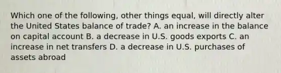 Which one of the following, other things equal, will directly alter the United States balance of trade? A. an increase in the balance on capital account B. a decrease in U.S. goods exports C. an increase in net transfers D. a decrease in U.S. purchases of assets abroad