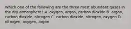 Which one of the following are the three most abundant gases in the dry atmosphere? A. oxygen, argon, carbon dioxide B. argon, carbon dioxide, nitrogen C. carbon dioxide, nitrogen, oxygen D. nitrogen, oxygen, argon