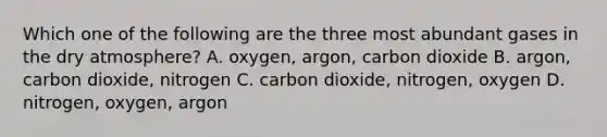 Which one of the following are the three most abundant gases in the dry atmosphere? A. oxygen, argon, carbon dioxide B. argon, carbon dioxide, nitrogen C. carbon dioxide, nitrogen, oxygen D. nitrogen, oxygen, argon