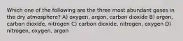 Which one of the following are the three most abundant gases in the dry atmosphere? A) oxygen, argon, carbon dioxide B) argon, carbon dioxide, nitrogen C) carbon dioxide, nitrogen, oxygen D) nitrogen, oxygen, argon