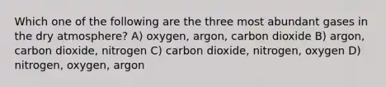 Which one of the following are the three most abundant gases in the dry atmosphere? A) oxygen, argon, carbon dioxide B) argon, carbon dioxide, nitrogen C) carbon dioxide, nitrogen, oxygen D) nitrogen, oxygen, argon