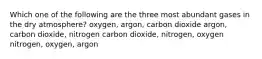 Which one of the following are the three most abundant gases in the dry atmosphere? oxygen, argon, carbon dioxide argon, carbon dioxide, nitrogen carbon dioxide, nitrogen, oxygen nitrogen, oxygen, argon