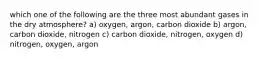 which one of the following are the three most abundant gases in the dry atmosphere? a) oxygen, argon, carbon dioxide b) argon, carbon dioxide, nitrogen c) carbon dioxide, nitrogen, oxygen d) nitrogen, oxygen, argon