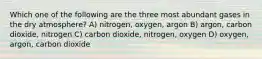 Which one of the following are the three most abundant gases in the dry atmosphere? A) nitrogen, oxygen, argon B) argon, carbon dioxide, nitrogen C) carbon dioxide, nitrogen, oxygen D) oxygen, argon, carbon dioxide