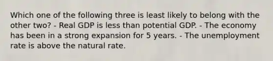 Which one of the following three is least likely to belong with the other two? - Real GDP is less than potential GDP. - The economy has been in a strong expansion for 5 years. - The unemployment rate is above the natural rate.