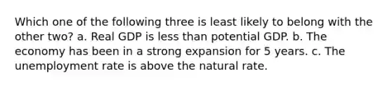 Which one of the following three is least likely to belong with the other two? a. Real GDP is less than potential GDP. b. The economy has been in a strong expansion for 5 years. c. The unemployment rate is above the natural rate.