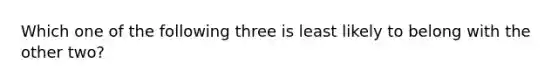 Which one of the following three is least likely to belong with the other two?