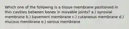 Which one of the following is a tissue membrane positioned in thin cavities between bones in movable joints? a.) synovial membrane b.) basement membrane c.) cutaneous membrane d.) mucous membrane e.) serous membrane