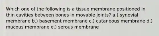 Which one of the following is a tissue membrane positioned in thin cavities between bones in movable joints? a.) synovial membrane b.) basement membrane c.) cutaneous membrane d.) mucous membrane e.) serous membrane