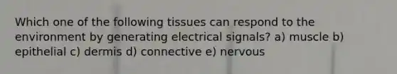 Which one of the following tissues can respond to the environment by generating electrical signals? a) muscle b) epithelial c) dermis d) connective e) nervous