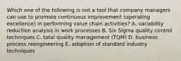 Which one of the following is not a tool that company managers can use to promote continuous improvement (operating excellence) in performing value chain activities? A. variability reduction analysis in work processes B. Six Sigma quality control techniques C. total quality management (TQM) D. business process reengineering E. adoption of standard industry techniques