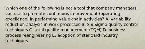 Which one of the following is not a tool that company managers can use to promote continuous improvement (operating excellence) in performing value chain activities? A. variability reduction analysis in work processes B. Six Sigma quality control techniques C. total quality management (TQM) D. business process reengineering E. adoption of standard industry techniques