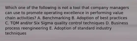 Which one of the following is not a tool that company managers can use to promote operating excellence in performing value chain activities? A. Benchmarking B. Adoption of best practices C. TQM and/or Six Sigma quality control techniques D. Business process reengineering E. Adoption of standard industry techniques