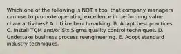 Which one of the following is NOT a tool that company managers can use to promote operating excellence in performing value chain activities? A. Utilize benchmarking. B. Adapt best practices. C. Install TQM and/or Six Sigma quality control techniques. D. Undertake business process reengineering. E. Adopt standard industry techniques.