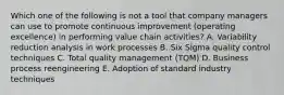 Which one of the following is not a tool that company managers can use to promote continuous improvement (operating excellence) in performing value chain activities? A. Variability reduction analysis in work processes B. Six Sigma quality control techniques C. Total quality management (TQM) D. Business process reengineering E. Adoption of standard industry techniques