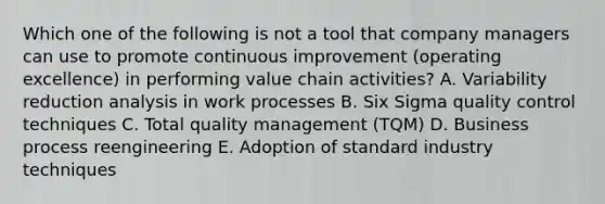 Which one of the following is not a tool that company managers can use to promote continuous improvement (operating excellence) in performing value chain activities? A. Variability reduction analysis in work processes B. Six Sigma quality control techniques C. Total quality management (TQM) D. Business process reengineering E. Adoption of standard industry techniques