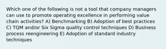 Which one of the following is not a tool that company managers can use to promote operating excellence in performing value chain activities? A) Benchmarking B) Adoption of best practices C) TQM and/or Six Sigma quality control techniques D) Business process reengineering E) Adoption of standard industry techniques