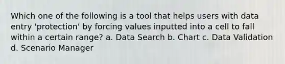 Which one of the following is a tool that helps users with data entry 'protection' by forcing values inputted into a cell to fall within a certain range? a. Data Search b. Chart c. Data Validation d. Scenario Manager