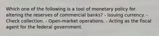 Which one of the following is a tool of <a href='https://www.questionai.com/knowledge/kEE0G7Llsx-monetary-policy' class='anchor-knowledge'>monetary policy</a> for altering the reserves of commercial banks? - Issuing currency. - Check collection. - Open-market operations. - Acting as the fiscal agent for the federal government.