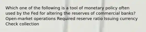 Which one of the following is a tool of monetary policy often used by the Fed for altering the reserves of commercial banks? Open-market operations Required reserve ratio Issuing currency Check collection