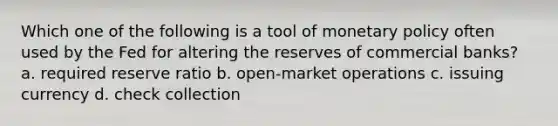 Which one of the following is a tool of monetary policy often used by the Fed for altering the reserves of commercial banks? a. required reserve ratio b. open-market operations c. issuing currency d. check collection