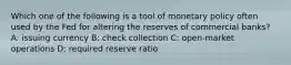 Which one of the following is a tool of monetary policy often used by the Fed for altering the reserves of commercial banks? A: issuing currency B: check collection C: open-market operations D: required reserve ratio