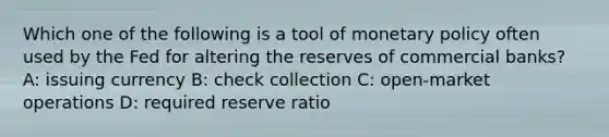 Which one of the following is a tool of <a href='https://www.questionai.com/knowledge/kEE0G7Llsx-monetary-policy' class='anchor-knowledge'>monetary policy</a> often used by the Fed for altering the reserves of commercial banks? A: issuing currency B: check collection C: open-market operations D: required reserve ratio