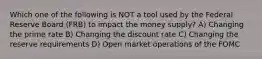 Which one of the following is NOT a tool used by the Federal Reserve Board (FRB) to impact the money supply? A) Changing the prime rate B) Changing the discount rate C) Changing the reserve requirements D) Open market operations of the FOMC